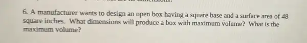 6. A manufacturer wants to design an open box having a square base and a surface area of 48
square inches. What dimensions will produce a box with maximum volume? What is the
maximum volume?