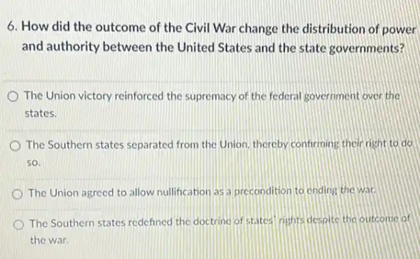 6. How did the outcome of the Civil War change the distribution of power
and authority between the United States and the state governments?
The Union victory reinforced the supremacy of the federal sovernment over the
states.
The Southern states separated from the Union, thereby confirming their right to đó
so.
The Union agreed to allow nullification as a precondition to ending the war
The Southern states redefined the doctrine of states rights despite the outcome of
the war.