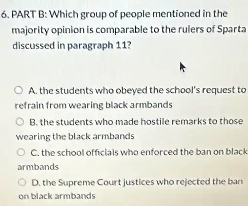 6. PART B: Which group of people mentioned in the
majority opinion is comparable to the rulers of Sparta
discussed in paragraph 11?
A. the students who obeyed the school's request to
refrain from wearing black armbands
B. the students who made hostile remarks to those
wearing the black armbands
C. the school officials who enforced the ban on black
armbands
D. the Supreme Court justices who rejected the ban
on black armbands