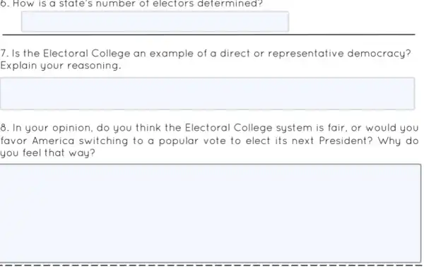 6. How is a state's number of electors determined?
square 
7. Is the Electoral College an example of a direct or representative democracy?
Explain your reasoning.
square 
8. In your opinion, do you think the Electoral College system is fair, or would you
favor America switching to a popular vote to elect its next President? Why do
you feel that way?
square