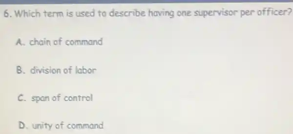 6. Which term is used to describe having one supervisor per officer?
A. chain of command
B. division of labor
C. span of control
D. unity of command