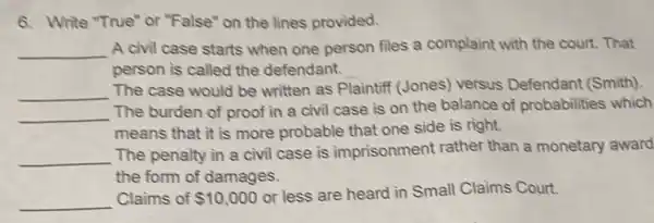 6. Write "True" or "False" on the lines provided.
__ A civil case starts when one person files a complaint with the court. That
person is called the defendant.
__
The case would be written as Plaintiff (Jones)versus Defendant (Smith)
__
The burden of proof in a civil case is on the balance of probabilities which
means that it is more probable that one side is right.
__
The penalty in a civil case is imprisonment rather than a monetary award
the form of damages.
__ Claims of 10,000
or less are heard in Small Claims Court.