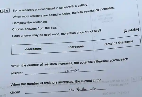 6
Some resistors are connected in series with a battery.
When more resistors are added in series, the total resistance increases.
Complete the sentences.
Choose answers from the box.
Each answer may be used once, more than once or not at all.
[2 marks]
decreases
increases
remains the same
When the number of resistors increases, the potential difference across each
.
resistor
__
When the number of resistors increases, the current in the
A
sdi
circuit
__
one (v) HOIT