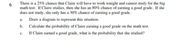 6
There is a 25%  chance that Claire will have to work tonight and cannot study for the big
math test. If Claire studies, then she has an 80%  chance of earning a good grade. If she
does not study, she only has a 30%  chance of earning a good grade.
a. Draw a diagram to represent this situation.
b. Calculate the probability of Claire earning a good grade on the math test.
c.If Claire earned a good grade, what is the probability that she studied?