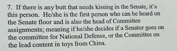 7. If there is any butt that needs kissing in the Senate, it's
this person . He/she is the first person who can be heard on
the Senate floor and is also the head of Committee
assignments ; meaning if he/she decides if a Senator goes on
the committee for National Defense, or the Committee on
the lead content in toys from China.