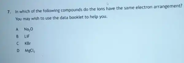 7. In which of the following compounds do the ions have the same electron arrangement?
You may wish to use the data booklet to.help you.
A Na_(2)O
B LiF
C KBr
D MgCl_(2)