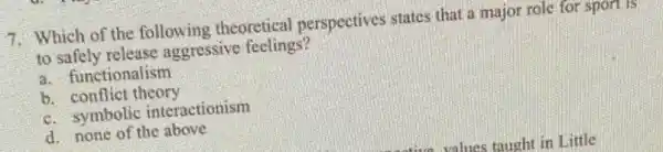 7. Which of the following theoretical perspectives states that a major role for sport 15
to safely release aggressive feelings?
a. functionalism
b. conflict theory
c. symbolic interactionism
d. none of the above