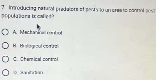 7. Introducing natural predators of pests to an area to control pest
populations is called?
A. Mechanical control
B. Biological control
C. Chemical control
D. Sanitation