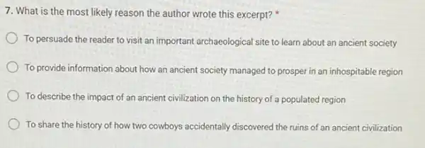 7. What is the most likely reason the author wrote this excerpt?
To persuade the reader to visit an important archaeological site to learn about an ancient society
To provide information about how an ancient society managed to prosper in an inhospitable region
To describe the impact of an ancient civilization on the history of a populated region
To share the history of how two cowboys accidentally discovered the ruins of an ancient civilization