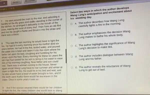 7 He went around the oven to the rear, and selecting a
handful of the dry grass and stalks standing in the corner of
the kitchen, he arranged it delicately in the mouth of the
oven, making the most of every leaf. Then from an old flint
and iron he caught a flame and thrust it into the straw and
there was a blaze.
8 This was the last morning he would have to light the
fire. He had lit it every morning since his mother died six
years before. He had lit the fire, boiled water, and poured
the water into a bowl and taken it into the room where his
father sat upon his bed, coughing and fumbling for his
shoes upon the floor.Every morning for these six years the
old man had waited for his son to bring in hot water to ease
him of his morning coughing. Now father and son could
rest. There was a woman coming to the house. Never
again would Wang Lung have to rise summer and winter at
dawn to light the fire. He could lie in his bed and wait, and
he also would have a bowl of water brought to him, and if
the earth were fruitful there would be tea -leaves in the
water. Once in some years it was so.
9 And if the woman wearied there would be her children
to light the fire the many children she would bear to Wang
of
Select two ways in which the author develops
Wang Lung's anticipation and excitement about
his wedding day.
A. The author describes how Wang Lung
carefully lights a fire in the morning.
B. The author emphasizes the decision Wang
Lung makes to bathe his whole body.
C. The author highlights the significance of Wang
Lung's decision to make tea.
D. The author includes dialogue between Wang
Lung and his father.
E. The author reveals the reluctance of Wang
Lung to get out of bed.