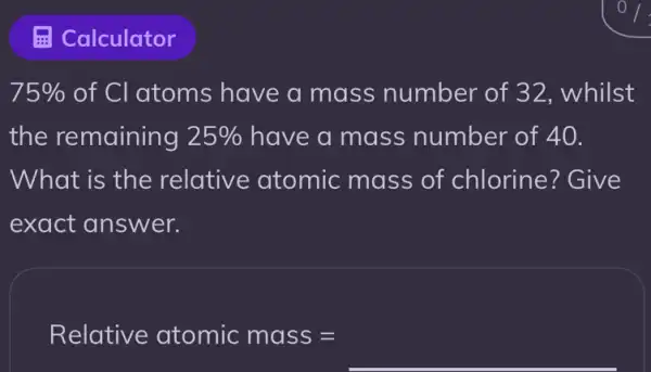 75%  of CI atoms have a mass number of 32, whilst
the remaining 25%  have a mass number of 40.
What is the relative atomic mass of chlorine? Give
exact answer.
Relotive otomic moss=