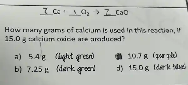 7Ca+1O_(2)arrow ZCaO
How many grams of calcium is used in this reaction, if
15.0 g calçium oxide are produced?
a) 5.4g
(light green)
x 10.7g ( purple)
b) 7.25 g
k areen
d) 15.0g rk blue)