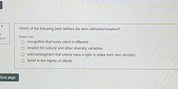 7
d
out of
Which of the following best defines the term self-determination?
Select one:
recognition that every client is different
respect for cultural and other diversity variables
acknowledgment that clients have a right to make their own decision
belief in the dignity of clients