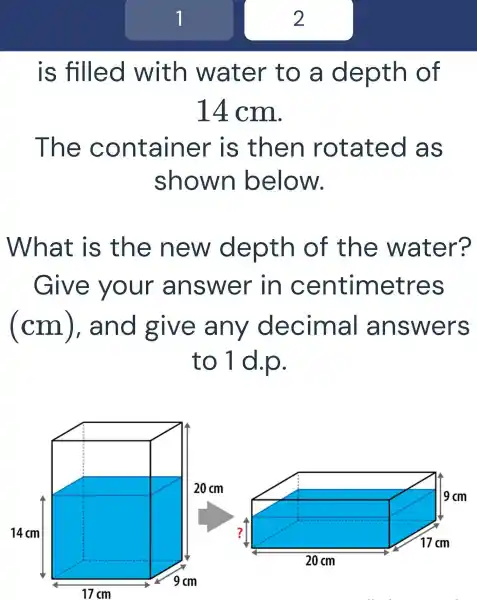 7
is filled with water to a de pth of
14 cm.
The C ontainer is th en rotated as
shown below.
at is the new depth of the water?
Give your answer in centimetr es
(cm),and give any decimal a nswers
to 1 d.p.
2