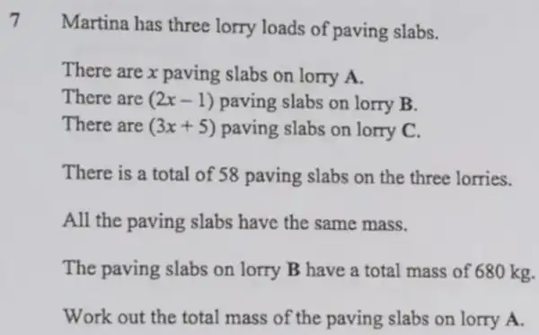 7
Martina has three lorry loads of paving slabs.
There are x paving slabs on lorry A.
There are (2x-1) paving slabs on lorry B.
There are (3x+5) paving slabs on lorry C.
There is a total of 58 paving slabs on the three lorries.
All the paving slabs have the same mass.
The paving slabs on lorry B have a total mass of 680 kg.
Work out the total mass of the paving slabs on lorry A.