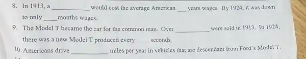 8. In 1913, a __ would cost the average American __ years wages. By 1924 it was down
to only __ months wages.
9. The Model T became the car for the common man. Over __ were sold in 1913 In 1924,
there was a new Model T produced every __ seconds.
10. Americans drive __ miles per year in vehicles that are descendant from Ford's Model T.