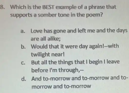 8. Which is the BEST example of a phrase that
supports a somber tone in the poem?
a. Love has gone and left me and the days
are all alike;
b. Would that it were day again!-with
twilight near!
c. But all the things that I begin I leave
before I'm through,-
d. And to-morrow and to-morrow and to-
morrow and to -morrow