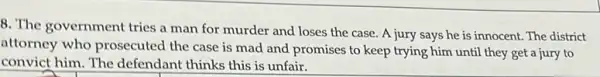 8. The government tries a man for murder and loses the case . A jury says he is innocent. The district
attorney who prosecuted the case is mad and promises to keep trying him until they get a jury to
convict him. The defendant thinks this is unfair.