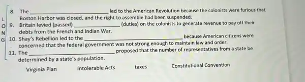 8. The __ led to the American Revolution because the colonists were furious that
Boston Harbor was closed , and the right to assemble had been suspended.
9. Britain levied (passed) __ (duties) on the colonists to generate revenue to pay off their
debts from the French and Indian War.
10. Shay's Rebellion led to the __ because American citizens were
concerned that the federal government was not strong enough to maintain law and order.
11. The __ proposed that the number of representatives from a state be
determined by a state's population.
Virginia Plan
Intolerable Acts
taxes
Constitutional Convention