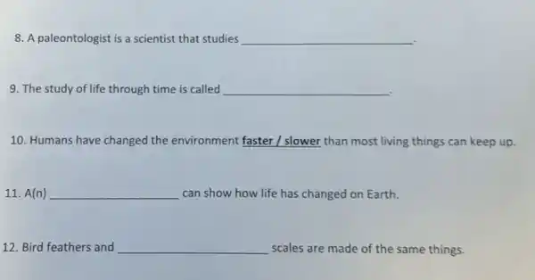 8. A paleontologist is a scientist that studies __
9. The study of life through time is called __
10. Humans have changed the environment faster I slower than most living things can keep up.
11. A(n) __ can show how life has changed on Earth.
12. Bird feathers and __ scales are made of the same things.