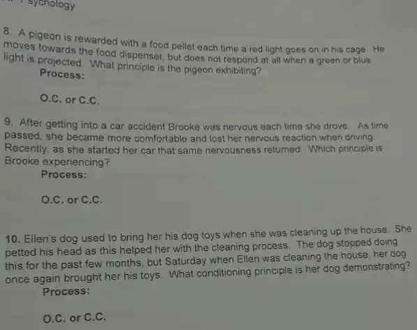 8. A pigeon is rewarded with a food pellet each time a red light goes on in his cage. He
moves towards the food dispenser, but does not respond at all when a green or blue
light is projected. What is the pigeon exhibiting?
Process:
O.C. or C.C.
9. After getting into a car accident Brooke was nervous each time she drove. As time
passed, she became more comfortable and lost her nervous reaction when driving.
Recently, as she started her car that same nervousness returned. Which principle is
Brooke experiencing?
Process:
O.C. or C.C.
10. Ellen's dog used to bring her his dog toys when she was cleaning up the house. She
petted his head as this helped her with the cleaning process. The dog stopped doing
this for the past few months, but Saturday when Ellen was cleaning the house, her dog
once again brought her his toys. What conditioning principle is her dog demonstrating?
Process:
O.C. or C.C.