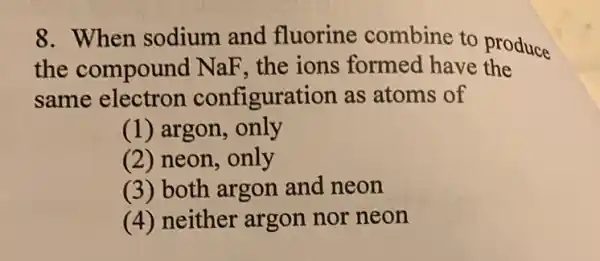 8. When sodium and fluorine combine to produce
the compound NaF, the ions formed have the
same electron configuration as atoms of
(1) argon, only
(2) neon, only
(3) both argon and neon
(4) neither argon nor neon