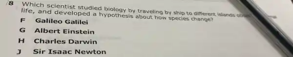 8
Which scientist studied biology by traveling by ship to different islands obser
life.and developed a hypothesis about how species change?
F Galileo Galilei
G Albert Einstein
H Charles Darwin
J Sir Isaac Newton