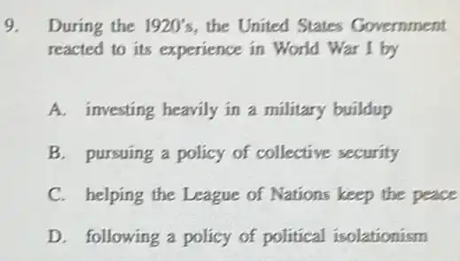 9. During the 1920's the United States Government
reacted to its experience in World War I by
A. investing heavily in a military buildup
B. pursuing a policy of collective security
C. helping the League of Nations keep the peace
D. following a policy of political isolationism