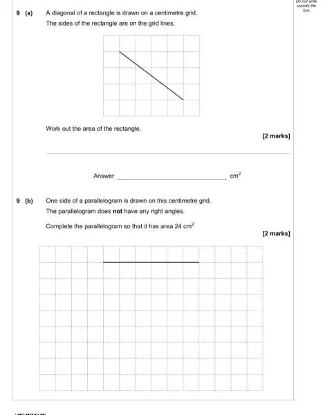 9 (a)
A diagonal of a rectangle is drawn on a centimetre grid.
The sides of the rectangle are on the grid lines.
Work out the area of the rectangle.
[2 marks]
Answer	cm^2
One side of a parallelogram is drawn on this centimetre grid.
9 (b)
The parallelogram does not have any right angles.
Complete the parallelogram so that it has area 24cm^2
[2 marks]
__