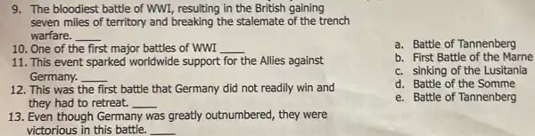 9. The bloodiest battle of WWI, resulting in the British gaining
seven miles of territory and breaking the stalemate of the trench
warfare. __
10. One of the first major battles of WWI __
11. This event sparked worldwide support for the Allies against
Germany. __
12. This was the first battle that Germany did not readily win and
they had to retreat. __
13. Even though Germany was greatly outnumbered, they were
victorious in this battle. __
a. Battle of Tannenberg
b. First Battle of the Marne
c. sinking of the Lusitania
d. Battle of the Somme
e. Battle of Tannenberg