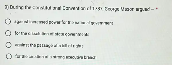 9) During the Constitutional Convention of 1787, George Mason argued -
against increased power for the national government
for the dissolution of state governments
against the passage of a bill of rights
for the creation of a strong executive branch