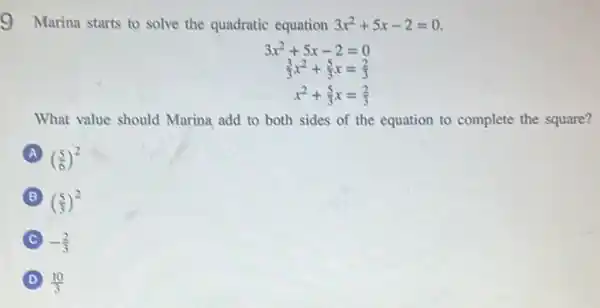 9 Marina starts to solve the quadratic equation 3x^2+5x-2=0
3x^2+5x-2=0
(3)/(3)x^2+(5)/(3)x=(2)/(3)
x^2+(5)/(3)x=(2)/(3)
What value should Marina add to both sides of the equation to complete the square?
A ((5)/(6))^2
B ((5)/(3))^2
-(2)/(3)
D (10)/(3)