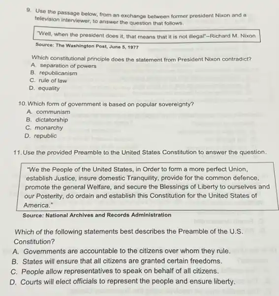 9. Use the passage below from an exchange between former president Nixon and a
television interviewer, to answer the question that follows.
"Well, when the president does it, that means that it is not illegal"-Richard M. Nixon
Source: The Washington Post,June 5, 1977
Which constitutional principle does the statement from President Nixon contradict?
A. separation of powers
B. republicanism
C. rule of law
D. equality
10. Which form of government is based on popular sovereignty?
A. communism
B. dictatorship
C. monarchy
D. republic
11.Use the provided Preamble to the United States Constitution to answer the question.
"We the People of the United States, in Order to form a more perfect Union,
establish Justice, insure domestic Tranquility, provide for the common defence,
promote the general Welfare , and secure the Blessings of Liberty to ourselves and
our Posterity, do ordain and establish this Constitution for the United States of
America."
Source: National Archives and Records Administration
Which of the following statements best describes the Preamble of the U.S.
Constitution?
A. Governments are accountable to the citizens over whom they rule.
B. States will ensure that all citizens are granted certain freedoms.
C. People allow representatives to speak on behalf of all citizens.
D. Courts will elect officials to represent the people and ensure liberty.