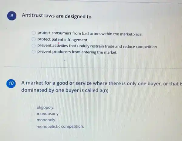 9
Antitrust laws are designed to
protect consumers from bad actors within the marketplace.
protect patent infringement.
prevent activities that unduly restrain trade and reduce competition.
D prevent producers from entering the market.
A market for a good or service where there is only one buyer, or that i
dominated by one buyer is called a(n)
oligopoly.
monopsony.
monopoly.
monopolistic competition.