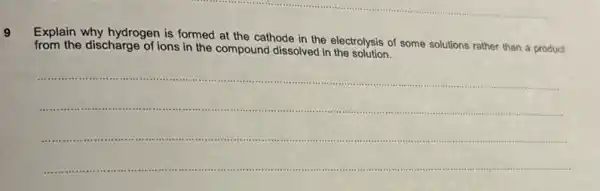 9
Explain why hydrogen is formed at the cathode in the electrolysis of some solutions rather than a product
from the discharge of ions in the compound dissolved in the solution?
__