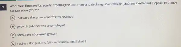 9
What was Roosevelt's goal In creating the Securities and Exchange Commission (SEC) and the Federal Deposit Insurance
Corporation (FDIC)?
A Increase the government's tax revenue
B provide jobs for the unemployed
C stimulate economic growth
D restore the public's faith in financial Institutions