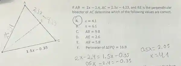 If AB=2x-2.4,AC=2.3x-4.23 and BE is the perpendicular
bisector of AC determine which of the following values are correct.
c A. ) x=4.1
B. x=6.1
C. AB=9.8
D. AE=2.6
E. AB=5.8
F. Perimeter of Delta SPQ=16.8