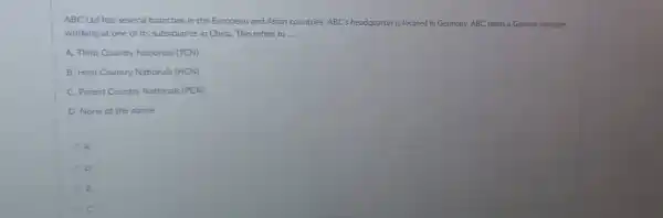 ABC Ltd has several branches in the European and Asian countries. ABC's headquarter is located in Germany. ABC sends a German manager
working at one of its subsidiaries in China This refers to __
A. Third Country Nationals (TCN)
B. Host Country Nationals (HCN)
C. Parent Country Nationals (PCN)
D. None of the above
A
D
B
C