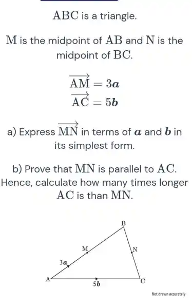 ABC is a triangle.
M is the midpoint of AB and N is the
midpoint of BC.
overrightarrow (AM)=3a
overrightarrow (AC)=5b
a) Express
overrightarrow (MN) in terms of a and bin
its simplest form.
b) Prove that MN is parallel to A C.
Hence , calculate how many times longer
AC is than MN.
Not drawn accurately