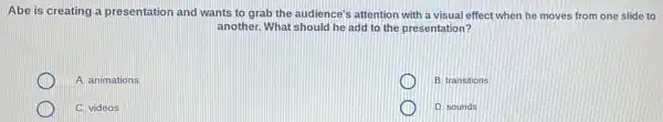 Abe is creating a presentation and wants to grab the audience's attention with a visual effect when he moves from one slide to
another. What should he add to the presentation?
A. animations
B. transitions
C. videos
D. sounds