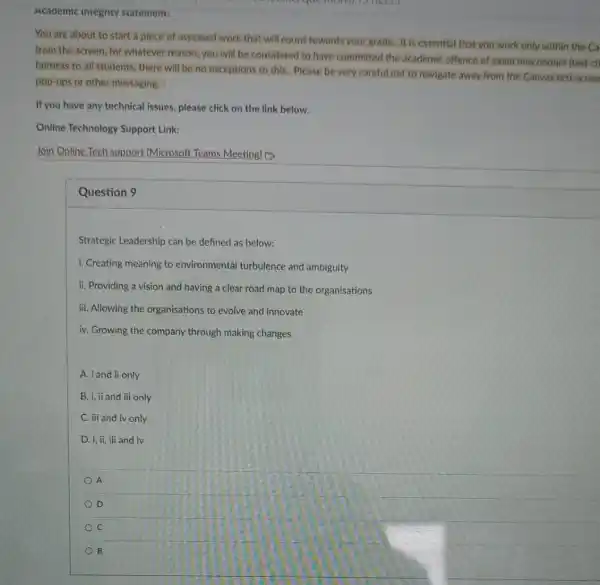 Academic integrity statement:
You are about to start a piece of assessed work that will count towards your grade.It is essential that you work only within the Ca
from the screen, for Whatever reason, you will be considered to have committed the academic offence of exam misconduct (test ch
fairness to all students.there will be no exceptions to this. Please be very careful not to navigate away from the Canvas test screer
pop-ups or other messaging.
If you have any technical issues, please click on the link below.
Online Technology Support Link:
Join Online Tech support (Microsoft Teams Meeting) [3.
Question 9
Strategic Leadership can be defined as below:
i. Creating meaning to environmental turbulence and ambiguity
ii. Providing a vision and having a clear road map to the organisations
iii. Allowing the organisations to evolve and innovate
iv. Growing the company through making changes
A. i and ii only
B. i, ii and iii only
C. iii and iv only
D. i, ii, ili and iv
A
D
C
B