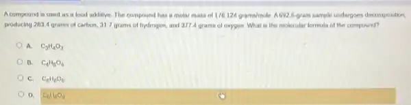 Acompound is used as a food additive.The compound has a molar mass of 176.124grams/mole A692.6-gram sample undergoes decomposition,
producing 283.4 grams of carbon, 31.7 grams of hydrogen, and 3774 grams of oxygen What is the molecular formula of the compound?
A. C_(3)H_(4)O_(3)
B. C_(4)H_(8)O_(4)
C. C_(6)H_(6)O_(6)
D. C_(6)H_(8)O_(6)