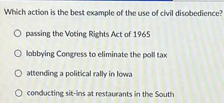 Which action is the best example of the use of civil disobedience?
passing the Voting Rights Act of 1965
lobbying Congress to eliminate the poll tax
attending a political rally in lowa
conducting sit-ins at restaurants in the South