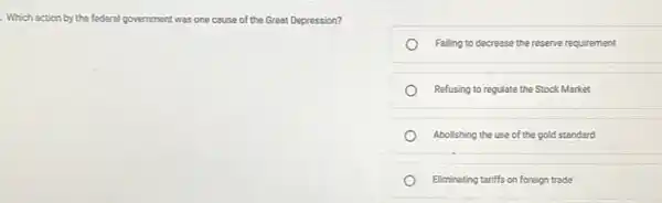 . Which action by the federal government was one cause of the Great Depression?
Falling to decrease the reserve requirement
Refusing to regulate the Stock Market
Abolishing the use of the gold standard
Eliminating tariffs on foreign trade