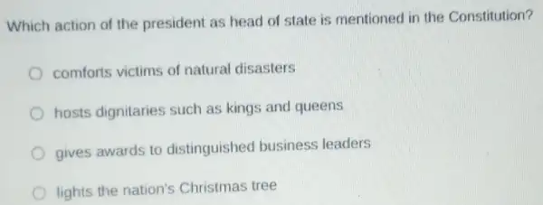 Which action of the president as head of state is mentioned in the Constitution?
comforts victims of natural disasters
hosts dignitaries such as kings and queens
gives awards to distinguished business leaders
lights the nation's Christmas tree