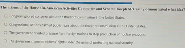 The actions of the House Un-American Activities Committee and Senator Joseph McCarthy demonstrated what idea?
Congress ignored concerns about the threat of communism in the United States.
Congressional actions calmed public fears about the threat of communism in the United States.
The government resisted pressure from foreign nations to stop production of nuclear weapons.
The government ignored citizens rights under the guise of protecting national security.