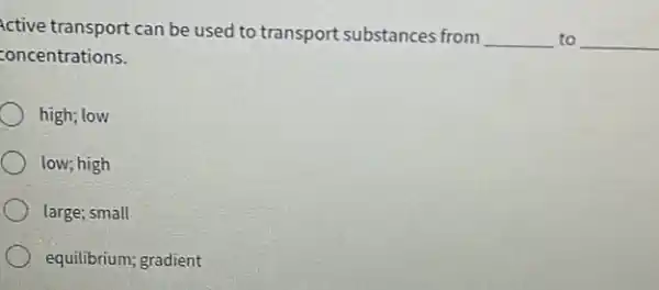 Active transport can be used to transport substances from __ to __
concentrations.
high; low
low; high
large; small
equilibrium; gradient