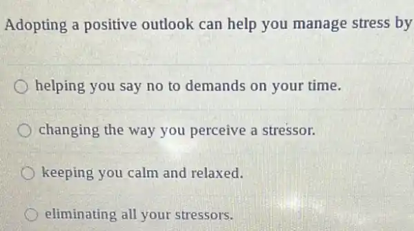 Adopting a positive outlook can help you manage stress by
helping you say no to demands on your time.
changing the way you perceive a stressor.
keeping you calm and relaxed.
eliminating all your stressors.