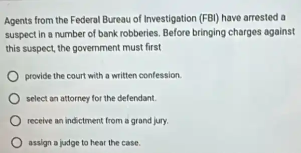 Agents from the Federal Bureau of Investigation (FBI) have arrested a
suspect in a number of bank robberies. Before bringing charges against
this suspect, the government must first
provide the court with a written confession.
select an attorney for the defendant.
receive an indictment from a grand jury.
assign a judge to hear the case.