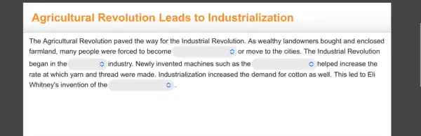 Agricultural Revolution Leads to Industrialization
The Agricultural Revolution paved the way for the Industrial Revolution. As wealthy landowners bought and enclosed
farmland, many people were forced to become square  C or move to the cities. The Industrial Revolution
began in the square 	C helped increase the C industry. Newly invented machines such as the square 
rate at which yarn and thread were made Industrialization increased the demand for cotton as well. This led to Eli
Whitney's invention of the square